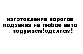 изготовление порогов подзаказ на любое авто . подумаем!сделаем!